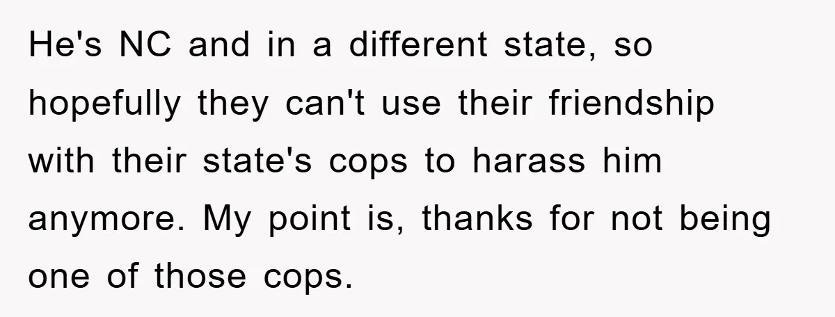 He's NC and in a different state, so hopefully they can't use their friendship with their state's cops to harass him anymore. My point is, thanks for not being one...