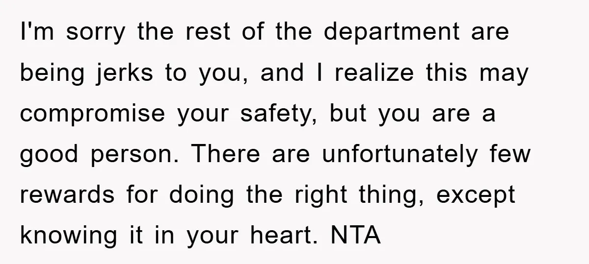 I'm sorry the rest of the department are being jerks to you, and I realize this may compromise your safety, but you are a good person. There are unfortunately few...