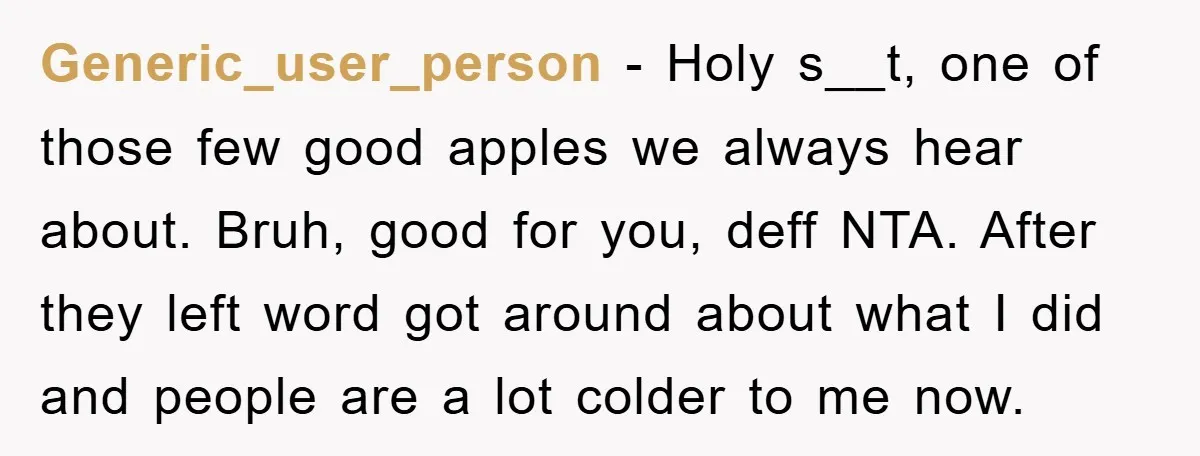 Generic_user_person − Holy s__t, one of those few good apples we always hear about. Bruh, good for you, deff NTA. After they left word got around about what I did...