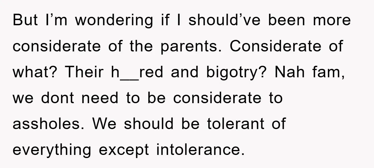 But I’m wondering if I should’ve been more considerate of the parents. Considerate of what? Their h__red and bigotry? Nah fam, we dont need to be considerate to assholes. We...