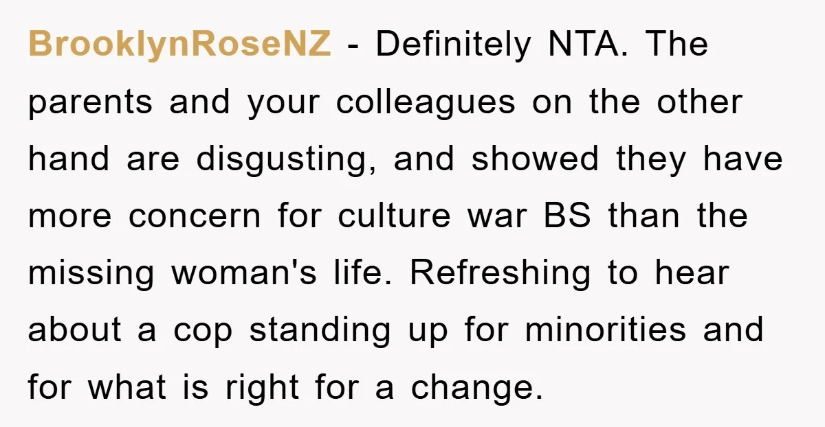 BrooklynRoseNZ − Definitely NTA. The parents and your colleagues on the other hand are disgusting, and showed they have more concern for culture war BS than the missing woman's life....