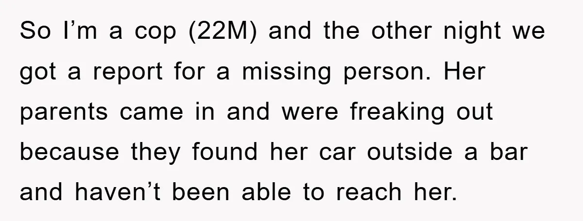 So I’m a cop (22M) and the other night we got a report for a missing person. Her parents came in and were freaking out because they found her car...