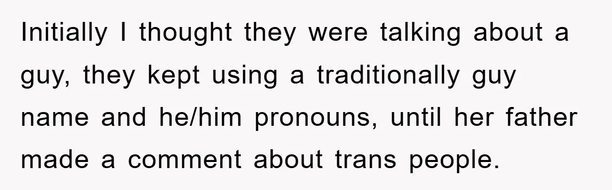 Initially I thought they were talking about a guy, they kept using a traditionally guy name and he/him pronouns, until her father made a comment about trans people.