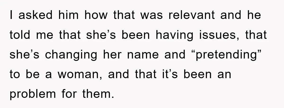 I asked him how that was relevant and he told me that she’s been having issues, that she’s changing her name and “pretending” to be a woman, and that it’s...