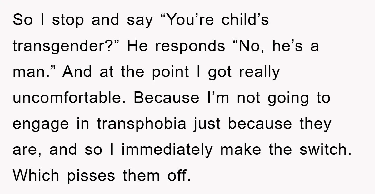 So I stop and say “You’re child’s transgender?” He responds “No, he’s a man.” And at the point I got really uncomfortable. Because I’m not going to engage in transphobia...