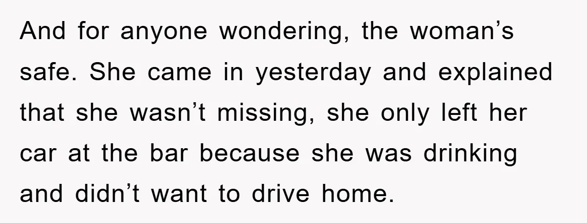 And for anyone wondering, the woman’s safe. She came in yesterday and explained that she wasn’t missing, she only left her car at the bar because she was drinking and...