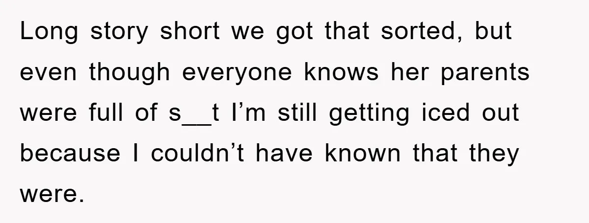 Long story short we got that sorted, but even though everyone knows her parents were full of s__t I’m still getting iced out because I couldn’t have known that they...