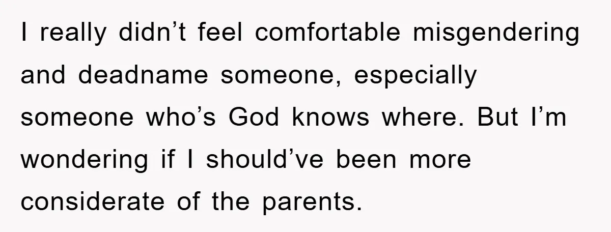 I really didn’t feel comfortable misgendering and deadname someone, especially someone who’s God knows where. But I’m wondering if I should’ve been more considerate of the parents.