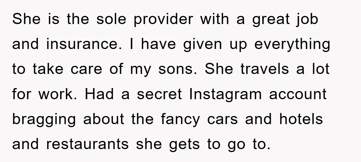 She is the sole provider with a great job and insurance. I have given up everything to take care of my sons. She travels a lot for work. Had a...