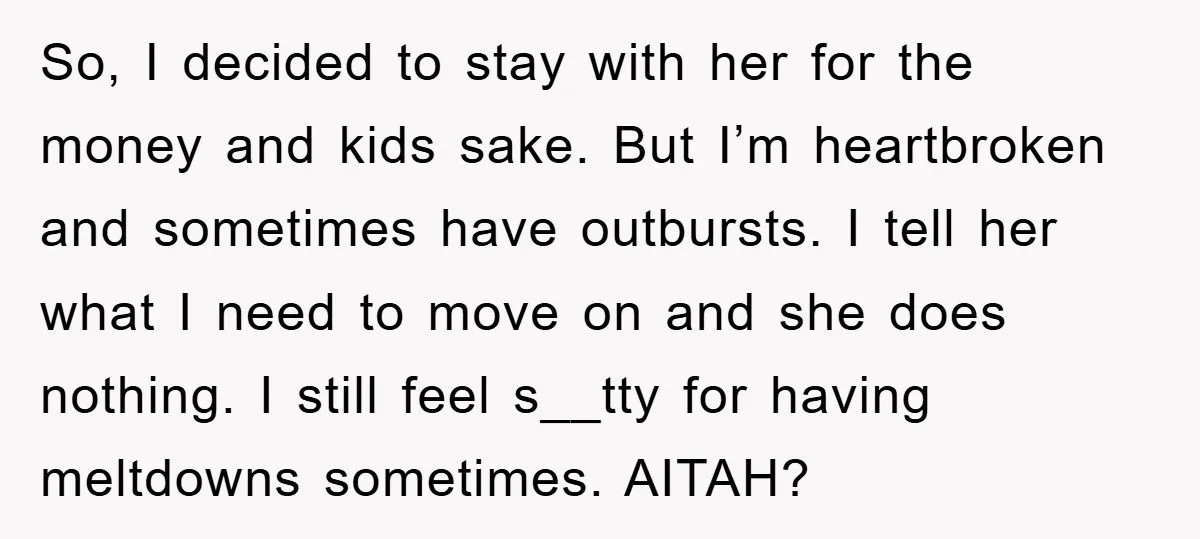 So, I decided to stay with her for the money and kids sake. But I’m heartbroken and sometimes have outbursts. I tell her what I need to move on and...