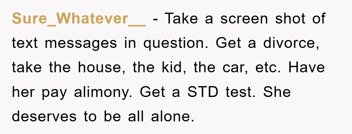 Sure_Whatever__ − Take a screen shot of text messages in question. Get a divorce, take the house, the kid, the car, etc. Have her pay alimony. Get a STD test....