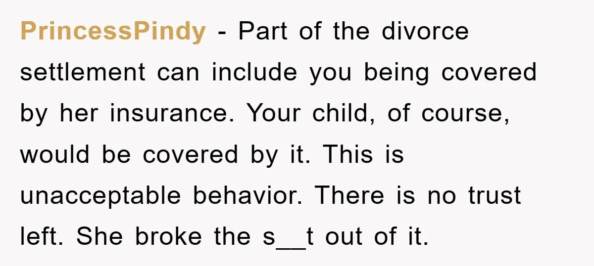PrincessPindy − Part of the divorce settlement can include you being covered by her insurance. Your child, of course, would be covered by it. This is unacceptable behavior. There is...
