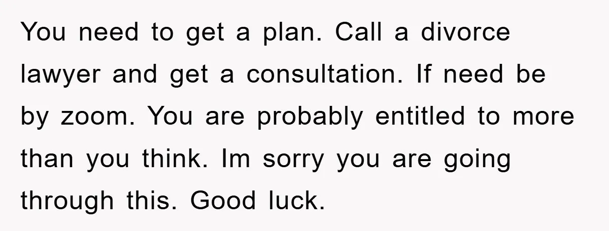 You need to get a plan. Call a divorce lawyer and get a consultation. If need be by zoom. You are probably entitled to more than you think. Im sorry...