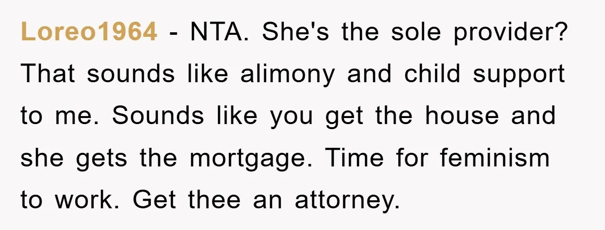 Loreo1964 − NTA. She's the sole provider? That sounds like alimony and child support to me. Sounds like you get the house and she gets the mortgage. Time for feminism...