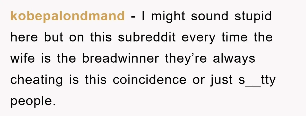 kobepalondmand − I might sound stupid here but on this subreddit every time the wife is the breadwinner they’re always cheating is this coincidence or just s__tty people.