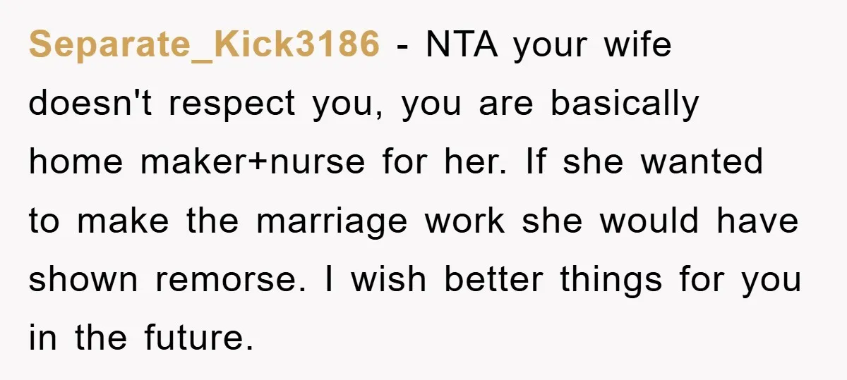 Separate_Kick3186 − NTA your wife doesn't respect you, you are basically home maker+nurse for her. If she wanted to make the marriage work she would have shown remorse. I wish...