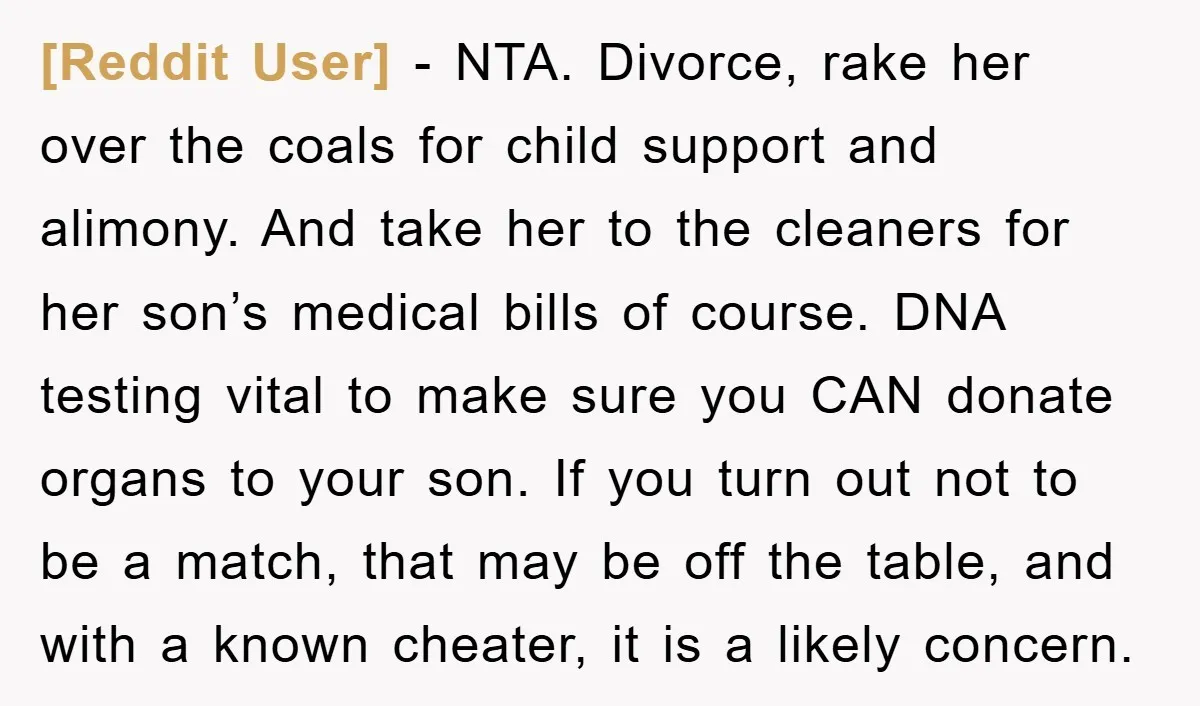 [Reddit User] − NTA. Divorce, rake her over the coals for child support and alimony. And take her to the cleaners for her son’s medical bills of course. DNA testing...