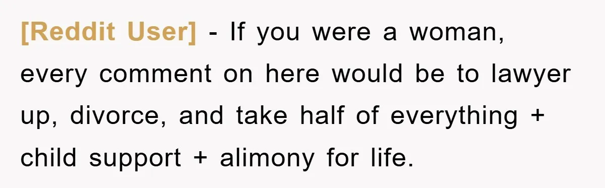 [Reddit User] − If you were a woman, every comment on here would be to lawyer up, divorce, and take half of everything + child support + alimony for life.
