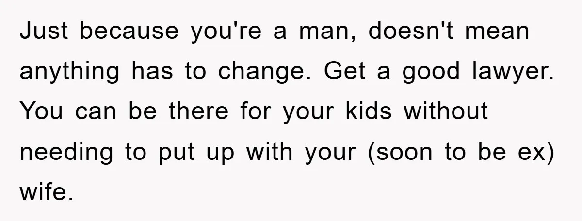Just because you're a man, doesn't mean anything has to change. Get a good lawyer. You can be there for your kids without needing to put up with your (soon...