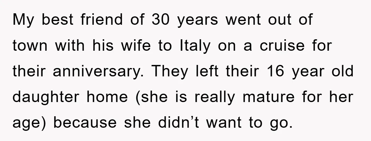 My best friend of 30 years went out of town with his wife to Italy on a cruise for their anniversary. They left their 16 year old daughter home (she...