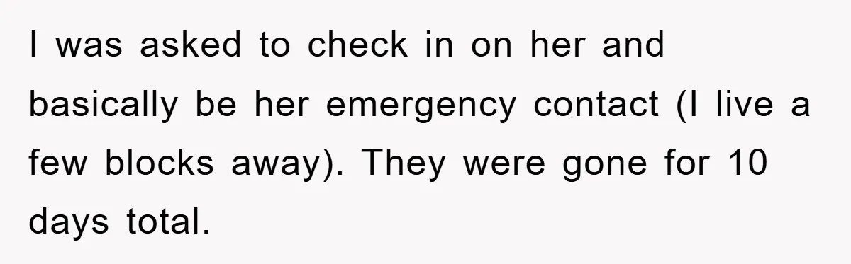 I was asked to check in on her and basically be her emergency contact (I live a few blocks away). They were gone for 10 days total.