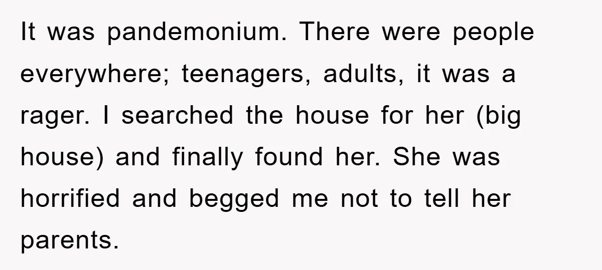 It was pandemonium. There were people everywhere; teenagers, adults, it was a rager. I searched the house for her (big house) and finally found her. She was horrified and begged...