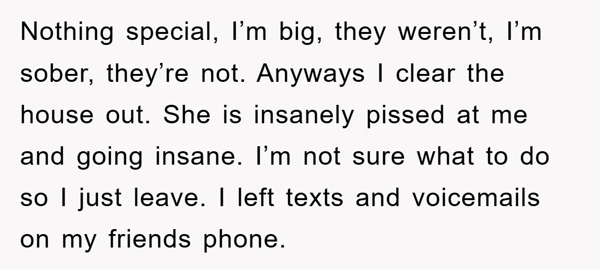 Nothing special, I’m big, they weren’t, I’m sober, they’re not. Anyways I clear the house out. She is insanely pissed at me and going insane. I’m not sure what to...