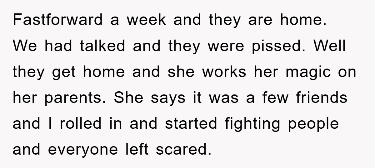 Fastforward a week and they are home. We had talked and they were pissed. Well they get home and she works her magic on her parents. She says it was...