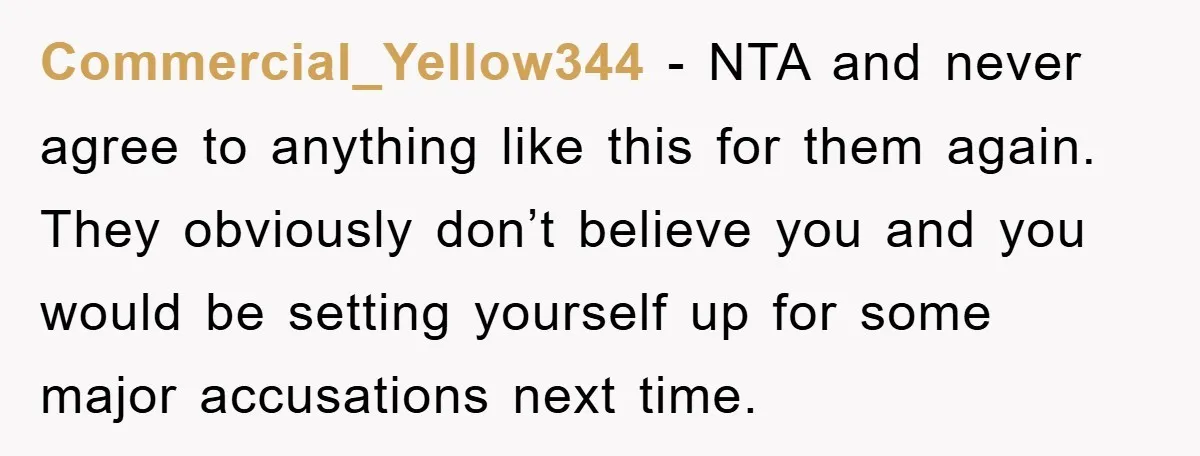 Commercial_Yellow344 − NTA and never agree to anything like this for them again. They obviously don’t believe you and you would be setting yourself up for some major accusations next...