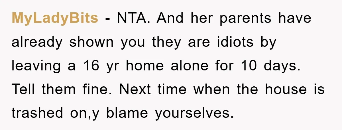 MyLadyBits − NTA. And her parents have already shown you they are idiots by leaving a 16 yr home alone for 10 days. Tell them fine. Next time when the...