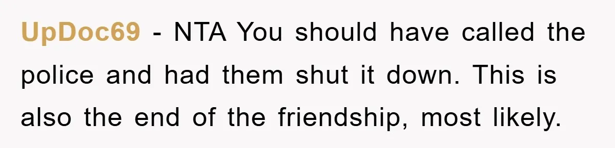 UpDoc69 − NTA You should have called the police and had them shut it down. This is also the end of the friendship, most likely.