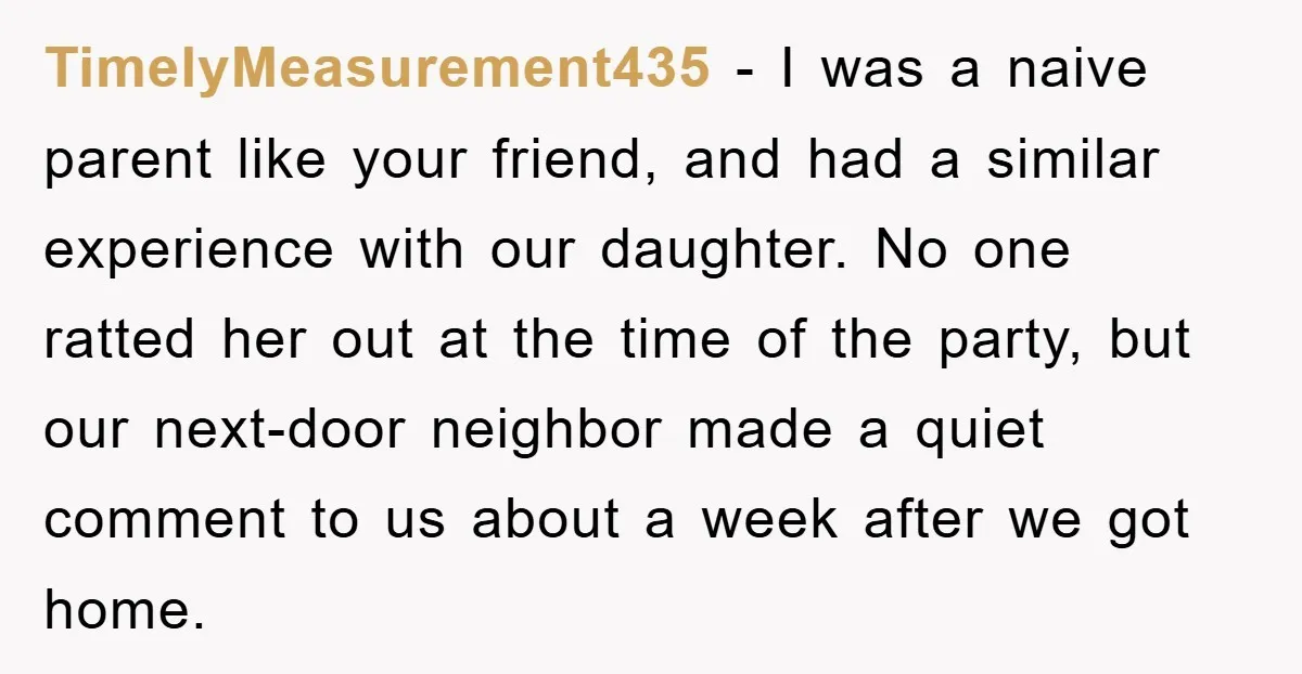 TimelyMeasurement435 − I was a naive parent like your friend, and had a similar experience with our daughter. No one ratted her out at the time of the party, but...