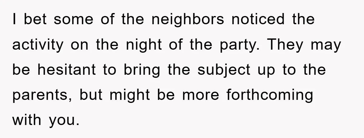 I bet some of the neighbors noticed the activity on the night of the party. They may be hesitant to bring the subject up to the parents, but might be...