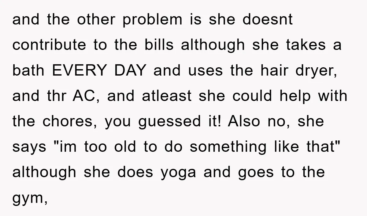 and the other problem is she doesnt contribute to the bills although she takes a bath EVERY DAY and uses the hair dryer, and thr AC, and atleast she could...