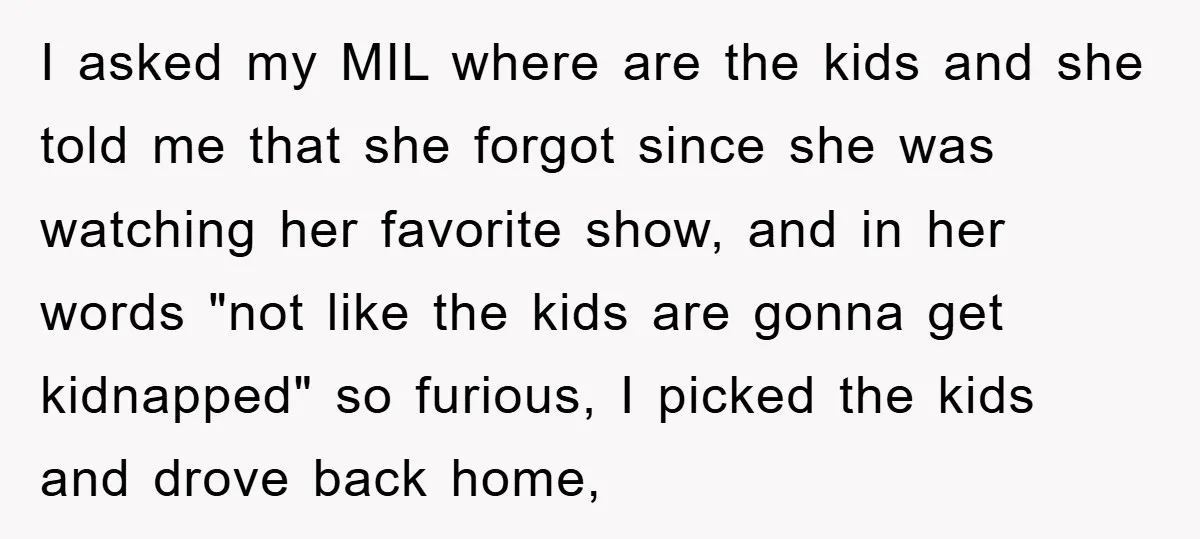 I asked my MIL where are the kids and she told me that she forgot since she was watching her favorite show, and in her words "not like the kids...