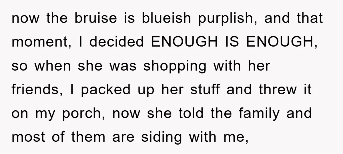 now the bruise is blueish purplish, and that moment, I decided ENOUGH IS ENOUGH, so when she was shopping with her friends, I packed up her stuff and threw it...