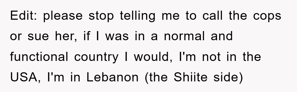 Edit: please stop telling me to call the cops or sue her, if I was in a normal and functional country I would, I'm not in the USA, I'm in...