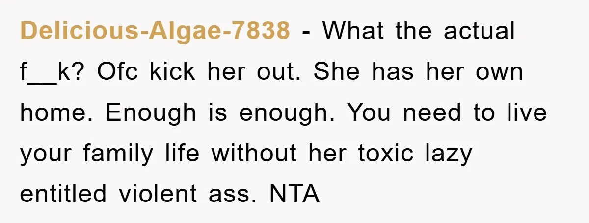 Delicious-Algae-7838 − What the actual f__k? Ofc kick her out. She has her own home. Enough is enough. You need to live your family life without her toxic lazy entitled...