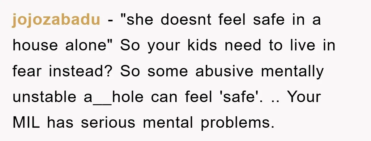 jojozabadu − "she doesnt feel safe in a house alone" So your kids need to live in fear instead? So some abusive mentally unstable a__hole can feel 'safe'. .. Your...