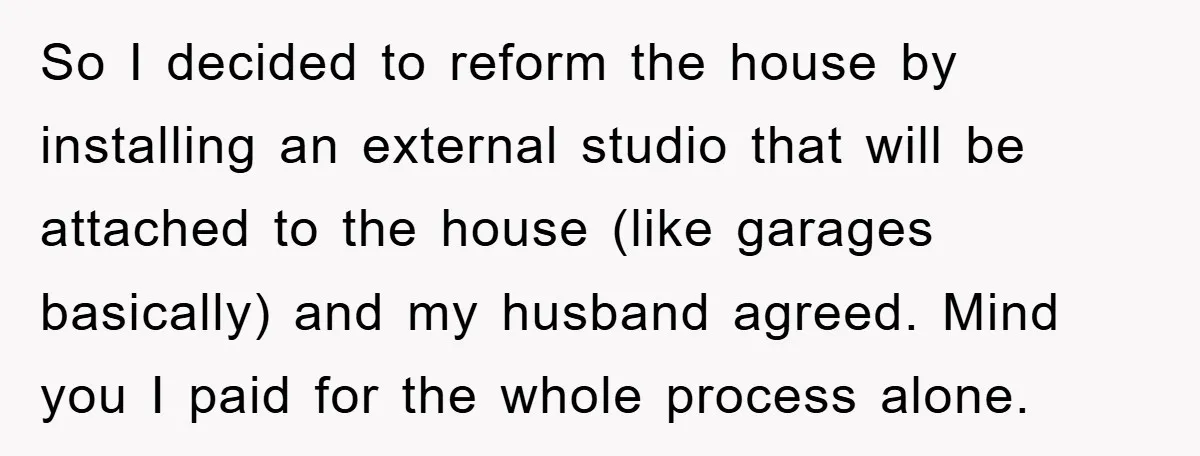 So I decided to reform the house by installing an external studio that will be attached to the house (like garages basically) and my husband agreed. Mind you I paid...