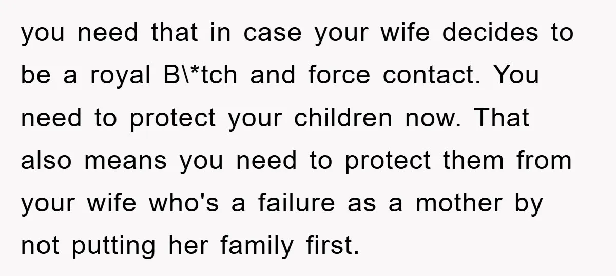 you need that in case your wife decides to be a royal B\*tch and force contact. You need to protect your children now. That also means you need to protect...