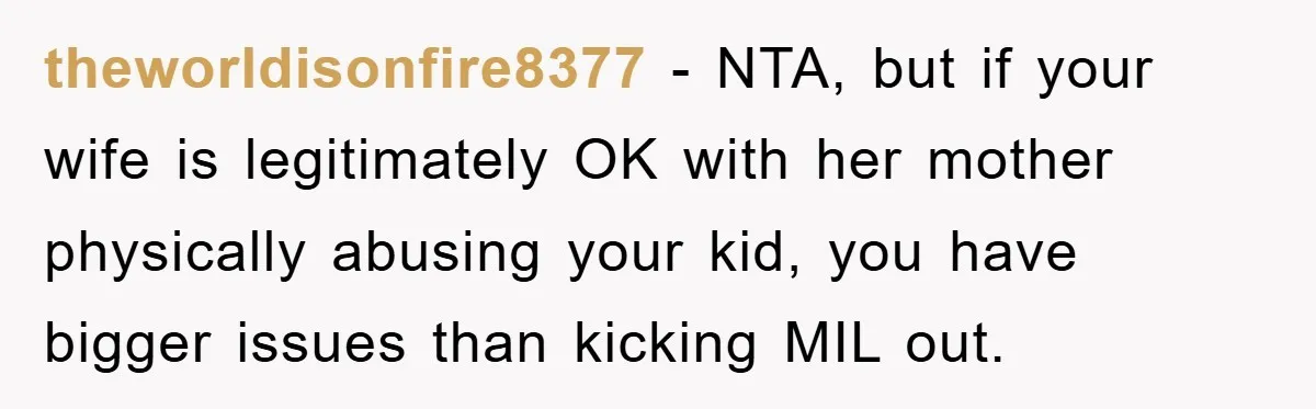 theworldisonfire8377 − NTA, but if your wife is legitimately OK with her mother physically abusing your kid, you have bigger issues than kicking MIL out.