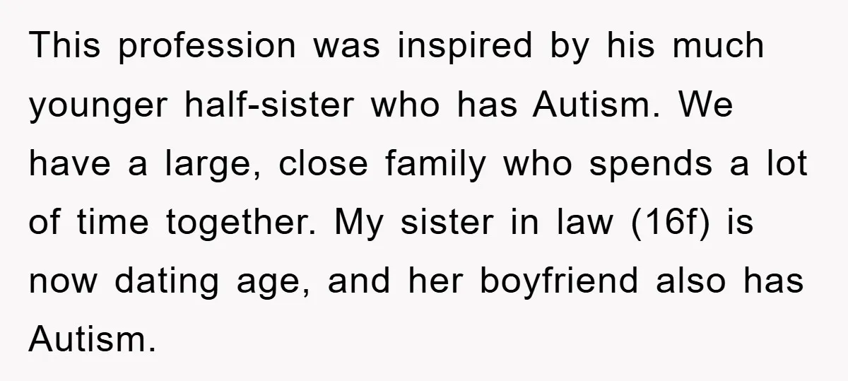 This profession was inspired by his much younger half-sister who has Autism. We have a large, close family who spends a lot of time together. My sister in law (16f)...