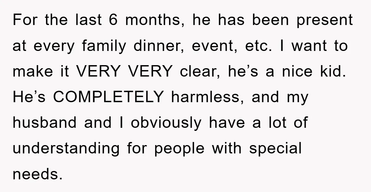 For the last 6 months, he has been present at every family dinner, event, etc. I want to make it VERY VERY clear, he’s a nice kid. He’s COMPLETELY harmless,...
