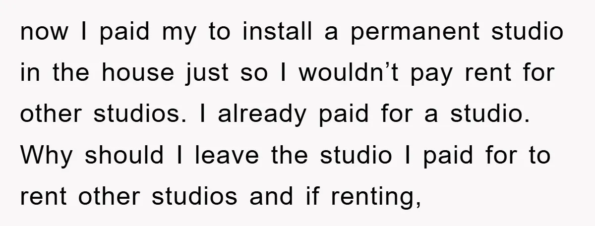 now I paid my to install a permanent studio in the house just so I wouldn’t pay rent for other studios. I already paid for a studio. Why should I...