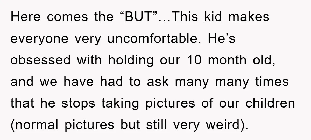 Here comes the “BUT”…This kid makes everyone very uncomfortable. He’s obsessed with holding our 10 month old, and we have had to ask many many times that he stops taking...