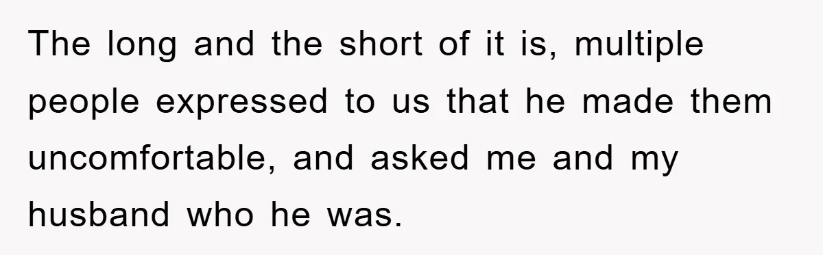 The long and the short of it is, multiple people expressed to us that he made them uncomfortable, and asked me and my husband who he was.