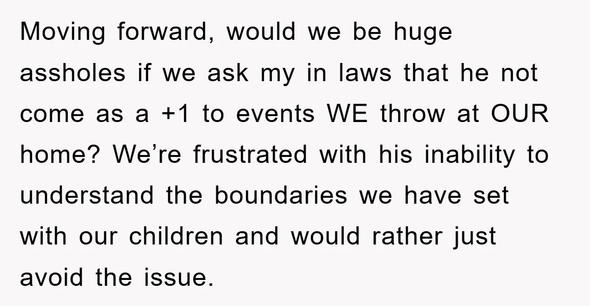 Moving forward, would we be huge assholes if we ask my in laws that he not come as a +1 to events WE throw at OUR home? We’re frustrated with...