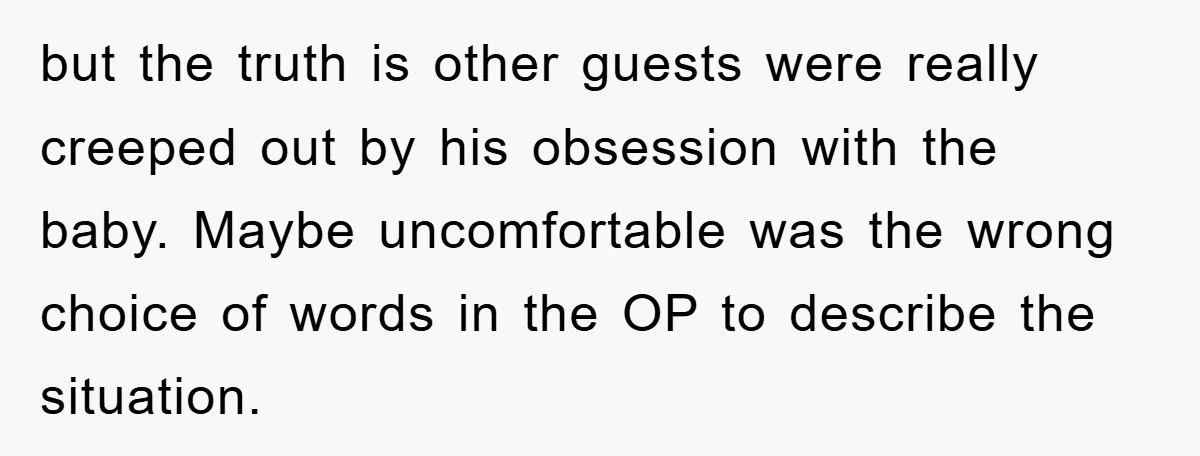 but the truth is other guests were really creeped out by his obsession with the baby. Maybe uncomfortable was the wrong choice of words in the OP to describe the...