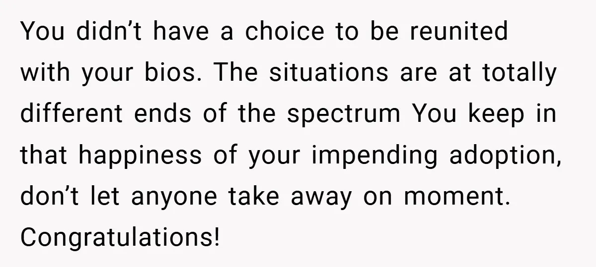 You didn’t have a choice to be reunited with your bios. The situations are at totally different ends of the spectrum You keep in that happiness of your impending adoption,...